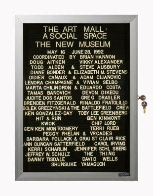 “WHAT'S LOVE GOT TO DO WITH IT?”<br />
The Art Mall: A Social Space<br />
1991: Ongoing<br />
Lobby Directory Board Listing Artists, Gallery, Curators, Exhibition Titles, Dates Replicating the Lobby Directory Board at 420 West Broadway<br />
(Series Initialized for the 1st Group Show in which the Artist Exhibited, and Made for Every Group Show Thereafter)<br />
18” x 24”<br />