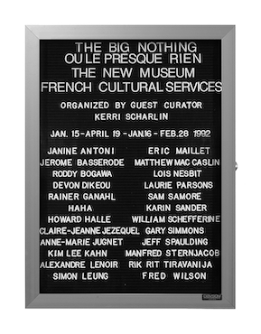 “WHAT'S LOVE GOT TO DO WITH IT?”<br />
The Big Nothing/Ou Le Presque Rien: New Museum<br />
1991: Ongoing<br />
Lobby Directory Board Listing Artists, Gallery, Curators, Exhibition Titles, Dates Replicating the Lobby Directory Board at 420 West Broadway<br />
(Series Initialized for the 1st Group Show in which the Artist Exhibited, and Made for Every Group Show Thereafter)<br />
18” x 24”<br />