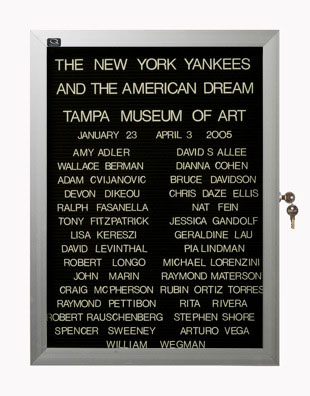“WHAT'S LOVE GOT TO DO WITH IT?”<br />
The New York Yankees and the American Dream: Tampa Museum of Art<br />
1991: Ongoing<br />
Lobby Directory Board Listing Artists, Gallery, Curators, Exhibition Titles, Dates Replicating the Lobby Directory Board at 420 West Broadway<br />
(Series Initialized for the 1st Group Show in which the Artist Exhibited, and Made for Every Group Show Thereafter)<br />
18” x 24”<br />