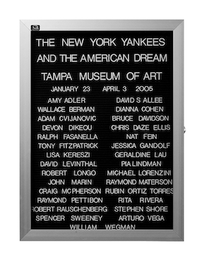 “WHAT'S LOVE GOT TO DO WITH IT?”<br />
The New York Yankees and the American Dream: Tampa Museum of Art<br />
1991: Ongoing<br />
Lobby Directory Board Listing Artists, Gallery, Curators, Exhibition Titles, Dates Replicating the Lobby Directory Board at 420 West Broadway<br />
(Series Initialized for the 1st Group Show in which the Artist Exhibited, and Made for Every Group Show Thereafter)<br />
18” x 24”<br />