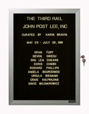 “WHAT'S LOVE GOT TO DO WITH IT?”<br />
The Third Rail<br />
1991: Ongoing<br />
Lobby Directory Board Listing Artists, Gallery, Curators, Exhibition Titles, Dates Replicating the Lobby Directory Board at 420 West Broadway<br />
(Series Initialized for the 1st Group Show in which the Artist Exhibited, and Made for Every Group Show Thereafter)<br />
18” x 24”<br />