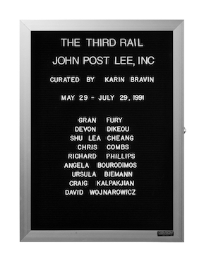 “WHAT'S LOVE GOT TO DO WITH IT?”<br />
The Third Rail<br />
1991: Ongoing<br />
Lobby Directory Board Listing Artists, Gallery, Curators, Exhibition Titles, Dates Replicating the Lobby Directory Board at 420 West Broadway<br />
(Series Initialized for the 1st Group Show in which the Artist Exhibited, and Made for Every Group Show Thereafter)<br />
18” x 24”<br />