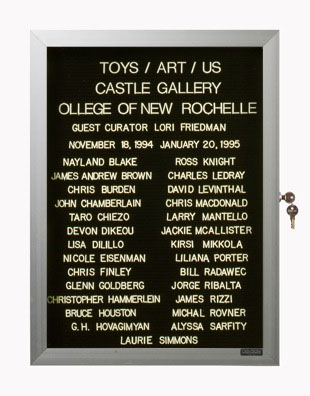 “WHAT'S LOVE GOT TO DO WITH IT?”<br />
Toys Art Us<br />
1991: Ongoing<br />
Lobby Directory Board Listing Artists, Gallery, Curators, Exhibition Titles, Dates Replicating the Lobby Directory Board at 420 West Broadway<br />
(Series Initialized for the 1st Group Show in which the Artist Exhibited, and Made for Every Group Show Thereafter)<br />
18” x 24”<br />