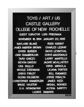 “WHAT'S LOVE GOT TO DO WITH IT?”<br />
Toys Art Us<br />
1991: Ongoing<br />
Lobby Directory Board Listing Artists, Gallery, Curators, Exhibition Titles, Dates Replicating the Lobby Directory Board at 420 West Broadway<br />
(Series Initialized for the 1st Group Show in which the Artist Exhibited, and Made for Every Group Show Thereafter)<br />
18” x 24”<br />