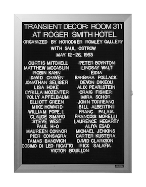 “WHAT'S LOVE GOT TO DO WITH IT?”<br />
Transient Decor<br />
1991: Ongoing<br />
Lobby Directory Board Listing Artists, Gallery, Curators, Exhibition Titles, Dates Replicating the Lobby Directory Board at 420 West Broadway<br />
(Series Initialized for the 1st Group Show in which the Artist Exhibited, and Made for Every Group Show Thereafter)<br />
18” x 24”<br />