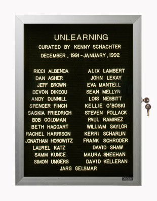 “WHAT'S LOVE GOT TO DO WITH IT?”<br />
Unlearning<br />
1991: Ongoing<br />
Lobby Directory Board Listing Artists, Gallery, Curators, Exhibition Titles, Dates Replicating the Lobby Directory Board at 420 West Broadway<br />
(Series Initialized for the 1st Group Show in which the Artist Exhibited, and Made for Every Group Show Thereafter)<br />
18” x 24”<br />