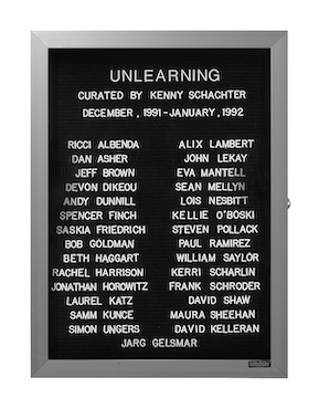 “WHAT'S LOVE GOT TO DO WITH IT?”<br />
Unlearning<br />
1991: Ongoing<br />
Lobby Directory Board Listing Artists, Gallery, Curators, Exhibition Titles, Dates Replicating the Lobby Directory Board at 420 West Broadway<br />
(Series Initialized for the 1st Group Show in which the Artist Exhibited, and Made for Every Group Show Thereafter)<br />
18” x 24”<br />