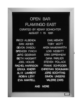 “WHAT'S LOVE GOT TO DO WITH IT?”<br />
Open Bar<br />
1991: Ongoing<br />
Lobby Directory Board Listing Artists, Gallery, Curators, Exhibition Titles, Dates Replicating the Lobby Directory Board at 420 West Broadway<br />
(Series Initialized for the 1st Group Show in which the Artist Exhibited, and Made for Every Group Show Thereafter)<br />
18” x 24”<br />