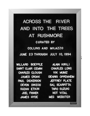 “WHAT'S LOVE GOT TO DO WITH IT?”<br />
Across the River, And Into the Trees<br />
1991: Ongoing<br />
Lobby Directory Board Listing Artists, Gallery, Curators, Exhibition Titles, Dates Replicating the Lobby Directory Board at 420 West Broadway<br />
(Series Initialized for the 1st Group Show in which the Artist Exhibited, and Made for Every Group Show Thereafter)<br />
18” x 24”<br />