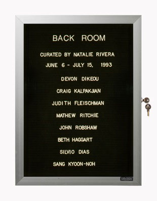 “WHAT'S LOVE GOT TO DO WITH IT?”<br />
Back Room<br />
1991: Ongoing<br />
Lobby Directory Board Listing Artists, Gallery, Curators, Exhibition Titles, Dates Replicating the Lobby Directory Board at 420 West Broadway<br />
(Series Initialized for the 1st Group Show in which the Artist Exhibited, and Made for Every Group Show Thereafter)<br />
18” x 24”<br />