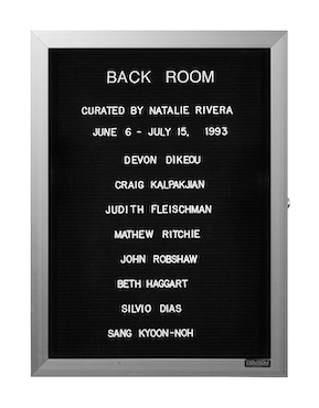 “WHAT'S LOVE GOT TO DO WITH IT?”<br />
Back Room<br />
1991: Ongoing<br />
Lobby Directory Board Listing Artists, Gallery, Curators, Exhibition Titles, Dates Replicating the Lobby Directory Board at 420 West Broadway<br />
(Series Initialized for the 1st Group Show in which the Artist Exhibited, and Made for Every Group Show Thereafter)<br />
18” x 24”<br />