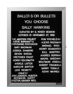 “WHAT'S LOVE GOT TO DO WITH IT?”<br />
Ballots or Bullets, You Choose<br />
1991: Ongoing<br />
Lobby Directory Board Listing Artists, Gallery, Curators, Exhibition Titles, Dates Replicating the Lobby Directory Board at 420 West Broadway<br />
(Series Initialized for the 1st Group Show in which the Artist Exhibited, and Made for Every Group Show Thereafter)<br />
18” x 24”<br />