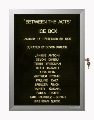 “WHAT'S LOVE GOT TO DO WITH IT?”<br />
Between the Acts: Ice Box<br />
1991: Ongoing<br />
Lobby Directory Board Listing Artists, Gallery, Curators, Exhibition Titles, Dates Replicating the Lobby Directory Board at 420 West Broadway<br />
(Series Initialized for the 1st Group Show in which the Artist Exhibited, and Made for Every Group Show Thereafter)<br />
18” x 24”<br />