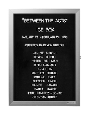 “WHAT'S LOVE GOT TO DO WITH IT?”<br />
Between the Acts: Ice Box<br />
1991: Ongoing<br />
Lobby Directory Board Listing Artists, Gallery, Curators, Exhibition Titles, Dates Replicating the Lobby Directory Board at 420 West Broadway<br />
(Series Initialized for the 1st Group Show in which the Artist Exhibited, and Made for Every Group Show Thereafter)<br />
18” x 24”<br />