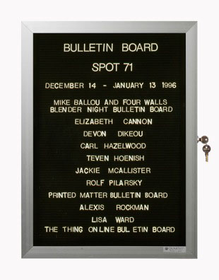 “WHAT'S LOVE GOT TO DO WITH IT?”<br />
Bulletin Board<br />
1991: Ongoing<br />
Lobby Directory Board Listing Artists, Gallery, Curators, Exhibition Titles, Dates Replicating the Lobby Directory Board at 420 West Broadway<br />
(Series Initialized for the 1st Group Show in which the Artist Exhibited, and Made for Every Group Show Thereafter)<br />
18” x 24”<br />
