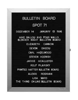 “WHAT'S LOVE GOT TO DO WITH IT?”<br />
Bulletin Board<br />
1991: Ongoing<br />
Lobby Directory Board Listing Artists, Gallery, Curators, Exhibition Titles, Dates Replicating the Lobby Directory Board at 420 West Broadway<br />
(Series Initialized for the 1st Group Show in which the Artist Exhibited, and Made for Every Group Show Thereafter)<br />
18” x 24”<br />