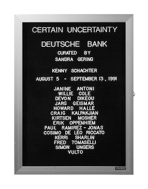 “WHAT'S LOVE GOT TO DO WITH IT?”<br />
Certain Uncertainty<br />
1991: Ongoing<br />
Lobby Directory Board Listing Artists, Gallery, Curators, Exhibition Titles, Dates Replicating the Lobby Directory Board at 420 West Broadway<br />
(Series Initialized for the 1st Group Show in which the Artist Exhibited, and Made for Every Group Show Thereafter)<br />
18” x 24”<br />