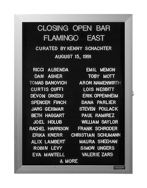 “WHAT'S LOVE GOT TO DO WITH IT?”<br />
Closing Open Bar<br />
1991: Ongoing<br />
Lobby Directory Board Listing Artists, Gallery, Curators, Exhibition Titles, Dates Replicating the Lobby Directory Board at 420 West Broadway<br />
(Series Initialized for the 1st Group Show in which the Artist Exhibited, and Made for Every Group Show Thereafter)<br />
18” x 24”<br />