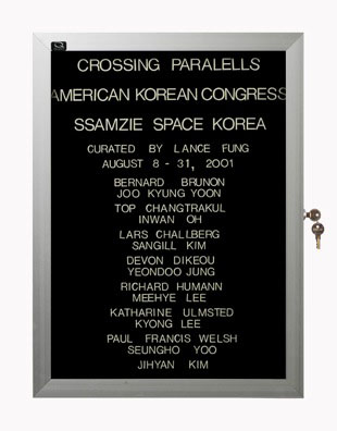 “WHAT'S LOVE GOT TO DO WITH IT?”<br />
Crossing Parallels: Ssamzie Space<br />
1991: Ongoing<br />
Lobby Directory Board Listing Artists, Gallery, Curators, Exhibition Titles, Dates Replicating the Lobby Directory Board at 420 West Broadway<br />
(Series Initialized for the 1st Group Show in which the Artist Exhibited, and Made for Every Group Show Thereafter)<br />
18” x 24”<br />