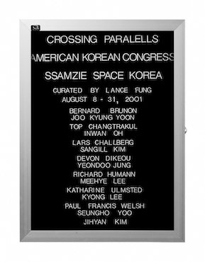 “WHAT'S LOVE GOT TO DO WITH IT?”<br />
Crossing Parallels: Ssamzie Space<br />
1991: Ongoing<br />
Lobby Directory Board Listing Artists, Gallery, Curators, Exhibition Titles, Dates Replicating the Lobby Directory Board at 420 West Broadway<br />
(Series Initialized for the 1st Group Show in which the Artist Exhibited, and Made for Every Group Show Thereafter)<br />
18” x 24”<br />