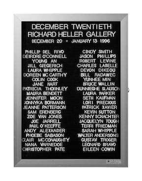 “WHAT'S LOVE GOT TO DO WITH IT?”<br />
December Twentieth<br />
1991: Ongoing<br />
Lobby Directory Board Listing Artists, Gallery, Curators, Exhibition Titles, Dates Replicating the Lobby Directory Board at 420 West Broadway<br />
(Series Initialized for the 1st Group Show in which the Artist Exhibited, and Made for Every Group Show Thereafter)<br />
18” x 24”<br />