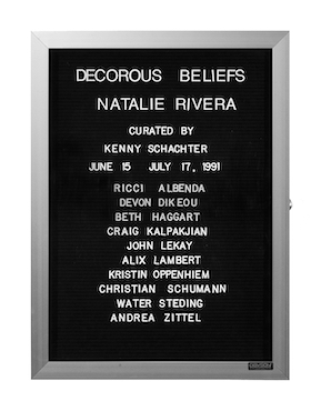 “WHAT'S LOVE GOT TO DO WITH IT?”<br />
Decorous Beliefs<br />
1991: Ongoing<br />
Lobby Directory Board Listing Artists, Gallery, Curators, Exhibition Titles, Dates Replicating the Lobby Directory Board at 420 West Broadway<br />
(Series Initialized for the 1st Group Show in which the Artist Exhibited, and Made for Every Group Show Thereafter)<br />
18” x 24”<br />