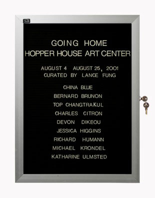 “WHAT'S LOVE GOT TO DO WITH IT?”<br />
Going Home<br />
1991: Ongoing<br />
Lobby Directory Board Listing Artists, Gallery, Curators, Exhibition Titles, Dates Replicating the Lobby Directory Board at 420 West Broadway<br />
(Series Initialized for the 1st Group Show in which the Artist Exhibited, and Made for Every Group Show Thereafter)<br />
18” x 24”<br />