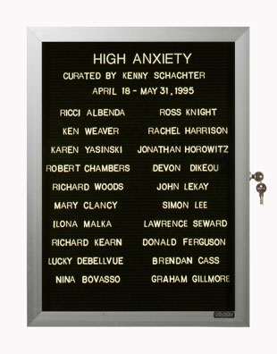 “WHAT'S LOVE GOT TO DO WITH IT?”<br />
High Anxiety<br />
1991: Ongoing<br />
Lobby Directory Board Listing Artists, Gallery, Curators, Exhibition Titles, Dates Replicating the Lobby Directory Board at 420 West Broadway<br />
(Series Initialized for the 1st Group Show in which the Artist Exhibited, and Made for Every Group Show Thereafter)<br />
18” x 24”<br />