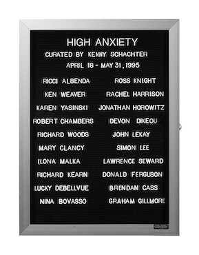 “WHAT'S LOVE GOT TO DO WITH IT?”<br />
High Anxiety<br />
1991: Ongoing<br />
Lobby Directory Board Listing Artists, Gallery, Curators, Exhibition Titles, Dates Replicating the Lobby Directory Board at 420 West Broadway<br />
(Series Initialized for the 1st Group Show in which the Artist Exhibited, and Made for Every Group Show Thereafter)<br />
18” x 24”<br />