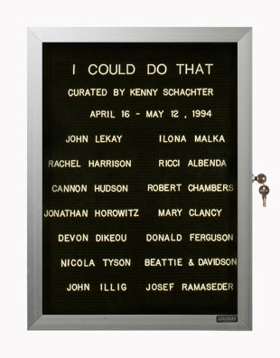 “WHAT'S LOVE GOT TO DO WITH IT?”<br />
I Could Do That<br />
1991: Ongoing<br />
Lobby Directory Board Listing Artists, Gallery, Curators, Exhibition Titles, Dates Replicating the Lobby Directory Board at 420 West Broadway<br />
(Series Initialized for the 1st Group Show in which the Artist Exhibited, and Made for Every Group Show Thereafter)<br />
18” x 24”<br />