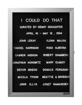 “WHAT'S LOVE GOT TO DO WITH IT?”<br />
I Could Do That<br />
1991: Ongoing<br />
Lobby Directory Board Listing Artists, Gallery, Curators, Exhibition Titles, Dates Replicating the Lobby Directory Board at 420 West Broadway<br />
(Series Initialized for the 1st Group Show in which the Artist Exhibited, and Made for Every Group Show Thereafter)<br />
18” x 24”<br />