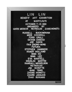 “WHAT'S LOVE GOT TO DO WITH IT?”<br />
Lin Lin<br />
1991: Ongoing<br />
Lobby Directory Board Listing Artists, Gallery, Curators, Exhibition Titles, Dates Replicating the Lobby Directory Board at 420 West Broadway<br />
(Series Initialized for the 1st Group Show in which the Artist Exhibited, and Made for Every Group Show Thereafter)<br />
18” x 24”<br />