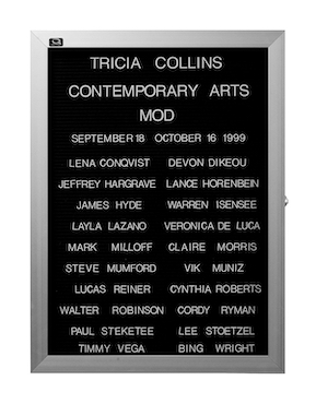 “WHAT'S LOVE GOT TO DO WITH IT?”<br />
Mod<br />
1991: Ongoing<br />
Lobby Directory Board Listing Artists, Gallery, Curators, Exhibition Titles, Dates Replicating the Lobby Directory Board at 420 West Broadway<br />
(Series Initialized for the 1st Group Show in which the Artist Exhibited, and Made for Every Group Show Thereafter)<br />
18” x 24”<br />