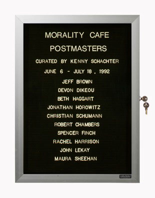 “WHAT'S LOVE GOT TO DO WITH IT?”<br />
Morality Cafe<br />
1991: Ongoing<br />
Lobby Directory Board Listing Artists, Gallery, Curators, Exhibition Titles, Dates Replicating the Lobby Directory Board at 420 West Broadway<br />
(Series Initialized for the 1st Group Show in which the Artist Exhibited, and Made for Every Group Show Thereafter)<br />
18” x 24”<br />