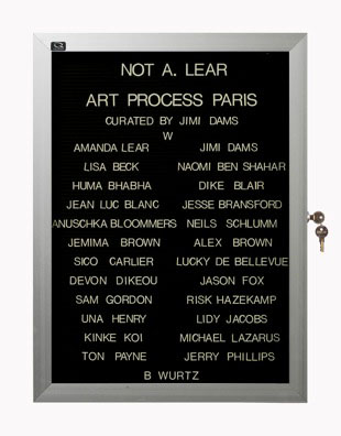 “WHAT'S LOVE GOT TO DO WITH IT?”<br />
Not A. Lear: Art Process Paris<br />
1991: Ongoing<br />
Lobby Directory Board Listing Artists, Gallery, Curators, Exhibition Titles, Dates Replicating the Lobby Directory Board at 420 West Broadway<br />
(Series Initialized for the 1st Group Show in which the Artist Exhibited, and Made for Every Group Show Thereafter)<br />
18” x 24”<br />