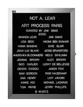 “WHAT'S LOVE GOT TO DO WITH IT?”<br />
Not A. Lear: Art Process Paris<br />
1991: Ongoing<br />
Lobby Directory Board Listing Artists, Gallery, Curators, Exhibition Titles, Dates Replicating the Lobby Directory Board at 420 West Broadway<br />
(Series Initialized for the 1st Group Show in which the Artist Exhibited, and Made for Every Group Show Thereafter)<br />
18” x 24”<br />