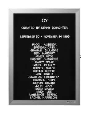 “WHAT'S LOVE GOT TO DO WITH IT?”<br />
Oy<br />
1991: Ongoing<br />
Lobby Directory Board Listing Artists, Gallery, Curators, Exhibition Titles, Dates Replicating the Lobby Directory Board at 420 West Broadway<br />
(Series Initialized for the 1st Group Show in which the Artist Exhibited, and Made for Every Group Show Thereafter)<br />
18” x 24”<br />