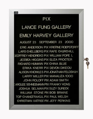 “WHAT'S LOVE GOT TO DO WITH IT?”<br />
Pix<br />
1991: Ongoing<br />
Lobby Directory Board Listing Artists, Gallery, Curators, Exhibition Titles, Dates Replicating the Lobby Directory Board at 420 West Broadway<br />
(Series Initialized for the 1st Group Show in which the Artist Exhibited, and Made for Every Group Show Thereafter)<br />
18” x 24”<br />