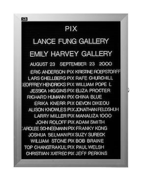 “WHAT'S LOVE GOT TO DO WITH IT?”<br />
Pix<br />
1991: Ongoing<br />
Lobby Directory Board Listing Artists, Gallery, Curators, Exhibition Titles, Dates Replicating the Lobby Directory Board at 420 West Broadway<br />
(Series Initialized for the 1st Group Show in which the Artist Exhibited, and Made for Every Group Show Thereafter)<br />
18” x 24”<br />