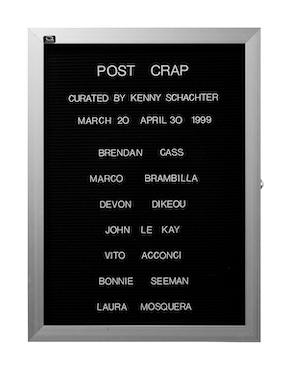 “WHAT'S LOVE GOT TO DO WITH IT?”<br />
Post Crap<br />
1991: Ongoing<br />
Lobby Directory Board Listing Artists, Gallery, Curators, Exhibition Titles, Dates Replicating the Lobby Directory Board at 420 West Broadway<br />
(Series Initialized for the 1st Group Show in which the Artist Exhibited, and Made for Every Group Show Thereafter)<br />
18” x 24”<br />