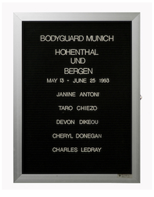 “WHAT'S LOVE GOT TO DO WITH IT?”<br />
Bodyguard: Munich<br />
1991: Ongoing<br />
Lobby Directory Board Listing Artists, Gallery, Curators, Exhibition Titles, Dates Replicating the Lobby Directory Board at 420 West Broadway<br />
(Series Initialized for the 1st Group Show in which the Artist Exhibited, and Made for Every Group Show Thereafter)<br />
18” x 24”<br />