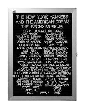 “WHAT'S LOVE GOT TO DO WITH IT?”<br />
The New York Yankees and the American Dream: The Bronx Museum<br />
1991: Ongoing<br />
Lobby Directory Board Listing Artists, Gallery, Curators, Exhibition Titles, Dates Replicating the Lobby Directory Board at 420 West Broadway<br />
(Series Initialized for the 1st Group Show in which the Artist Exhibited, and Made for Every Group Show Thereafter)<br />
18” x 24”<br />