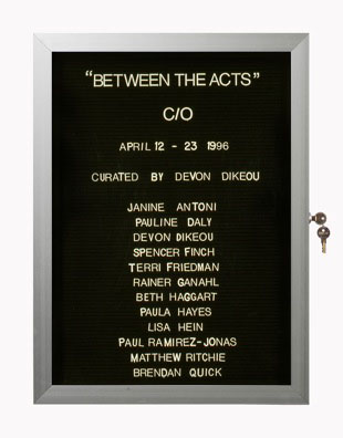 “WHAT'S LOVE GOT TO DO WITH IT?”<br />
Between the Acts: C/O<br />
1991: Ongoing<br />
Lobby Directory Board Listing Artists, Gallery, Curators, Exhibition Titles, Dates Replicating the Lobby Directory Board at 420 West Broadway<br />
(Series Initialized for the 1st Group Show in which the Artist Exhibited, and Made for Every Group Show Thereafter)<br />
18” x 24”<br />
