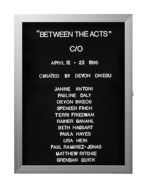 “WHAT'S LOVE GOT TO DO WITH IT?”<br />
Between the Acts: C/O<br />
1991: Ongoing<br />
Lobby Directory Board Listing Artists, Gallery, Curators, Exhibition Titles, Dates Replicating the Lobby Directory Board at 420 West Broadway<br />
(Series Initialized for the 1st Group Show in which the Artist Exhibited, and Made for Every Group Show Thereafter)<br />
18” x 24”<br />