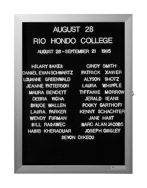 “WHAT'S LOVE GOT TO DO WITH IT?”<br />
Rio Hondo College<br />
1991: Ongoing<br />
Lobby Directory Board Listing Artists, Gallery, Curators, Exhibition Titles, Dates Replicating the Lobby Directory Board at 420 West Broadway<br />
(Series Initialized for the 1st Group Show in which the Artist Exhibited, and Made for Every Group Show Thereafter)<br />
18” x 24”<br />