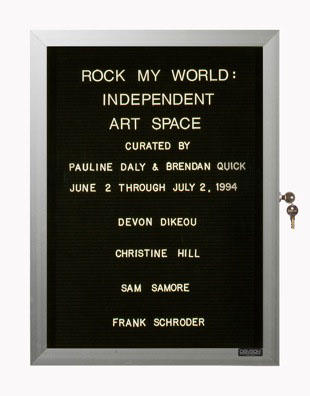“WHAT'S LOVE GOT TO DO WITH IT?”<br />
Rock My World<br />
1991: Ongoing<br />
Lobby Directory Board Listing Artists, Gallery, Curators, Exhibition Titles, Dates Replicating the Lobby Directory Board at 420 West Broadway<br />
(Series Initialized for the 1st Group Show in which the Artist Exhibited, and Made for Every Group Show Thereafter)<br />
18” x 24”<br />