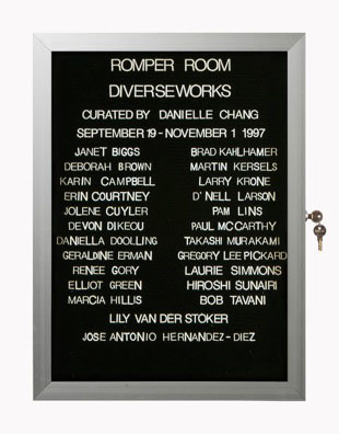 “WHAT'S LOVE GOT TO DO WITH IT?”<br />
Romper Room: Diverseworks<br />
1991: Ongoing<br />
Lobby Directory Board Listing Artists, Gallery, Curators, Exhibition Titles, Dates Replicating the Lobby Directory Board at 420 West Broadway<br />
(Series Initialized for the 1st Group Show in which the Artist Exhibited, and Made for Every Group Show Thereafter)<br />
18” x 24”<br />