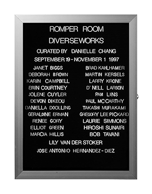 “WHAT'S LOVE GOT TO DO WITH IT?”<br />
Romper Room: Diverseworks<br />
1991: Ongoing<br />
Lobby Directory Board Listing Artists, Gallery, Curators, Exhibition Titles, Dates Replicating the Lobby Directory Board at 420 West Broadway<br />
(Series Initialized for the 1st Group Show in which the Artist Exhibited, and Made for Every Group Show Thereafter)<br />
18” x 24”<br />