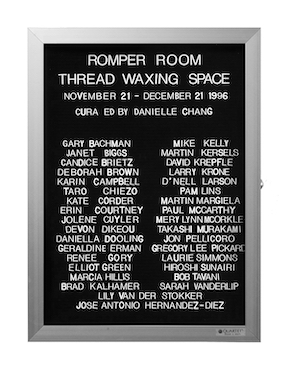 “WHAT'S LOVE GOT TO DO WITH IT?”<br />
Romper Room: Thread Waxing Space<br />
1991: Ongoing<br />
Lobby Directory Board Listing Artists, Gallery, Curators, Exhibition Titles, Dates Replicating the Lobby Directory Board at 420 West Broadway<br />
(Series Initialized for the 1st Group Show in which the Artist Exhibited, and Made for Every Group Show Thereafter)<br />
18” x 24”<br />