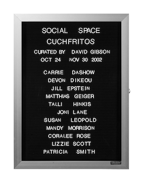 “WHAT'S LOVE GOT TO DO WITH IT?”<br />
Social Space<br />
1991: Ongoing<br />
Lobby Directory Board Listing Artists, Gallery, Curators, Exhibition Titles, Dates Replicating the Lobby Directory Board at 420 West Broadway<br />
(Series Initialized for the 1st Group Show in which the Artist Exhibited, and Made for Every Group Show Thereafter)<br />
18” x 24”<br />